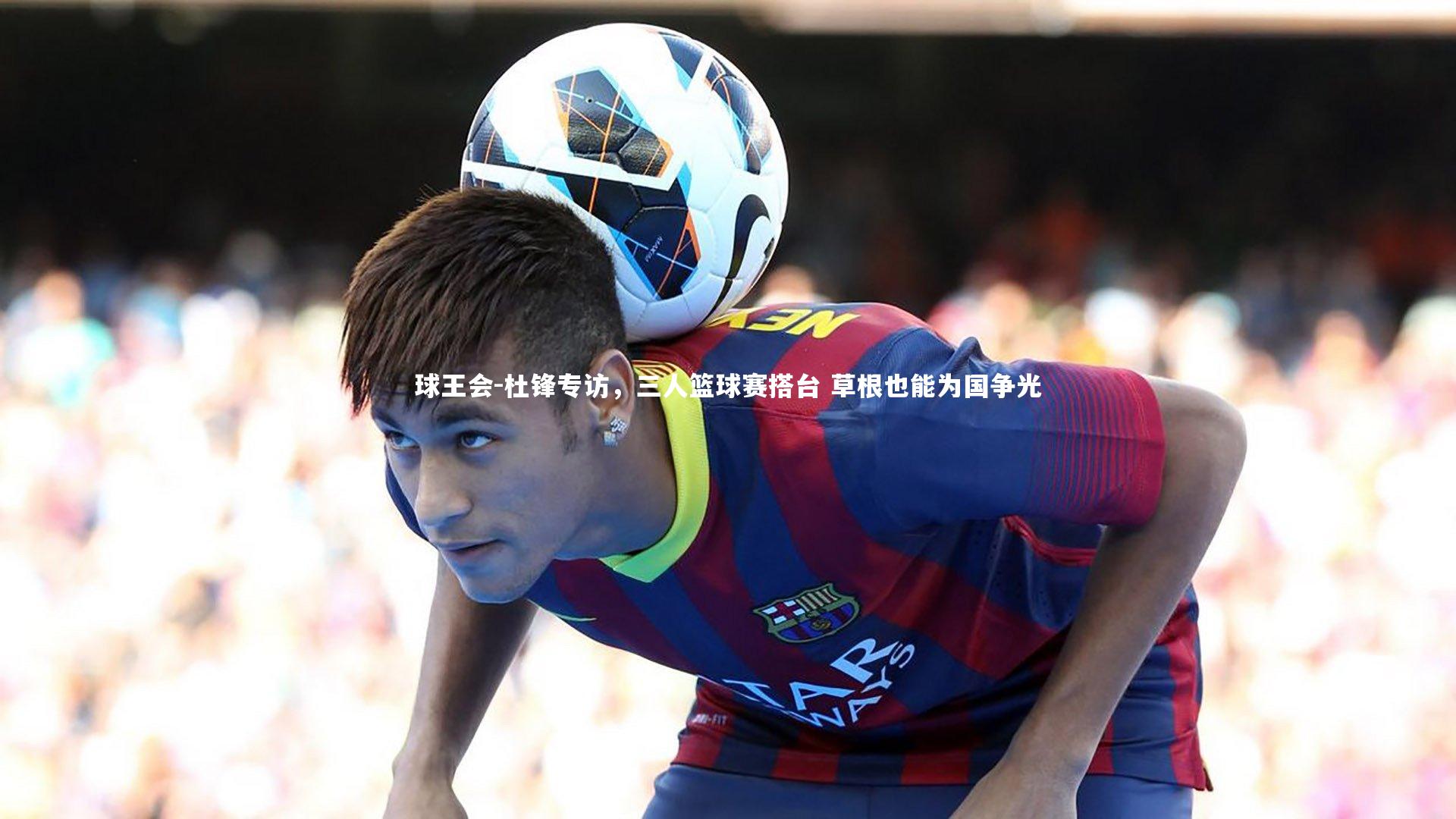 球王会-杜锋专访，三人篮球赛搭台 草根也能为国争光