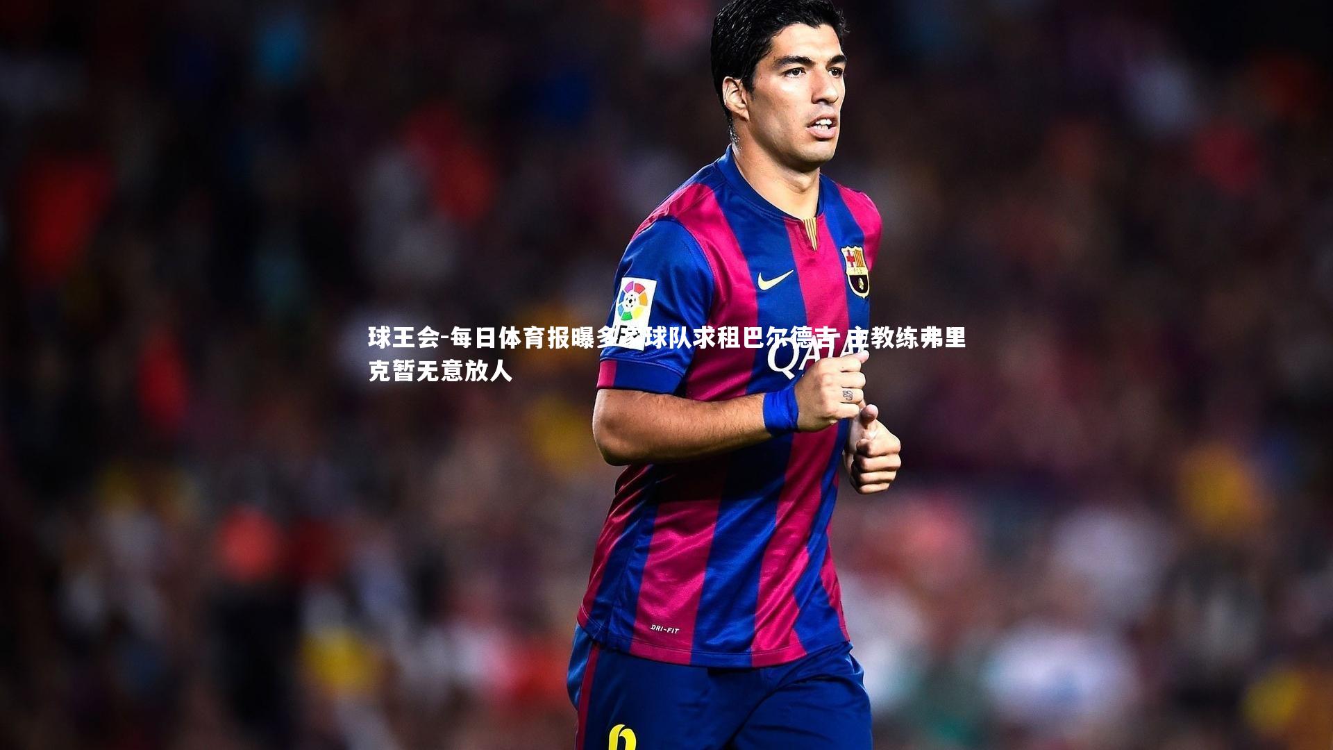 球王会-每日体育报曝多家球队求租巴尔德吉 主教练弗里克暂无意放人