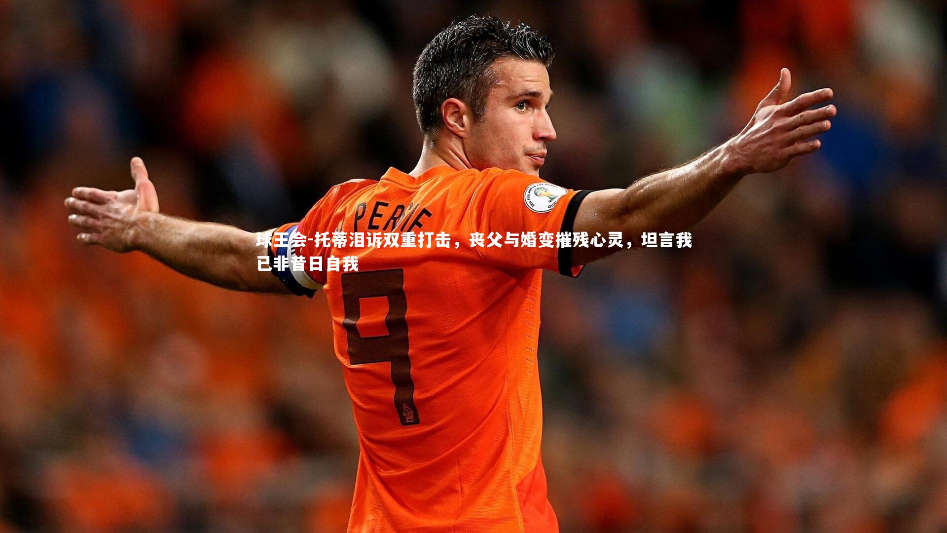 托蒂泪诉双重打击,丧父与婚变摧残心灵,坦言我已非昔日自我